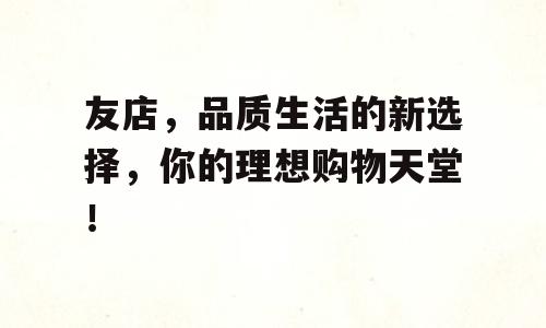 友店，品质生活的新选择，你的理想购物天堂！