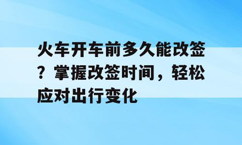 火车开车前多久能改签？掌握改签时间，轻松应对出行变化
