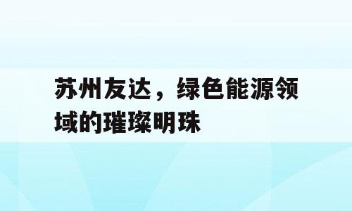 苏州友达，绿色能源领域的璀璨明珠