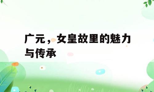 广元，女皇故里的魅力与传承