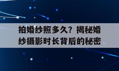 拍婚纱照多久？揭秘婚纱摄影时长背后的秘密