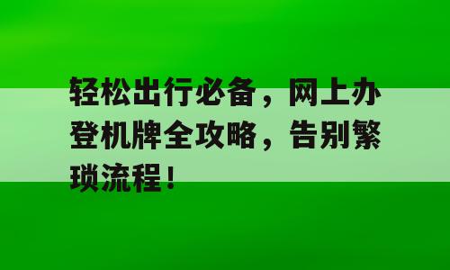 轻松出行必备，网上办登机牌全攻略，告别繁琐流程！