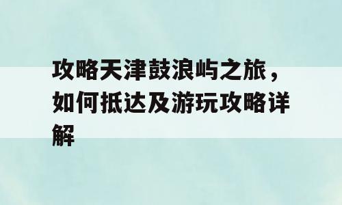 攻略天津鼓浪屿之旅，如何抵达及游玩攻略详解