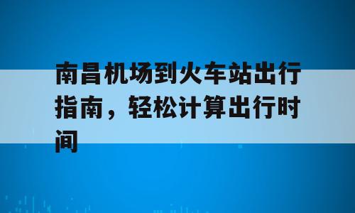南昌机场到火车站出行指南，轻松计算出行时间