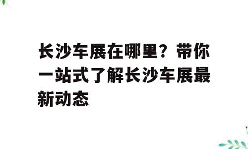 长沙车展在哪里？带你一站式了解长沙车展最新动态