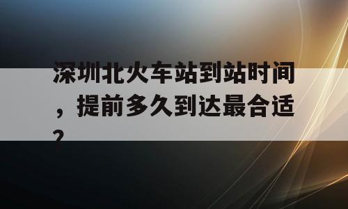 深圳北火车站到站时间，提前多久到达最合适？