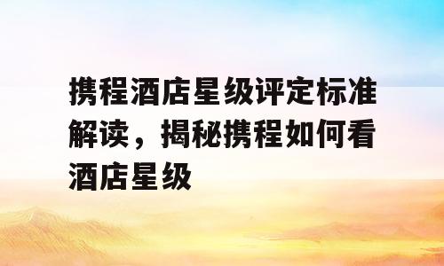 携程酒店星级评定标准解读，揭秘携程如何看酒店星级