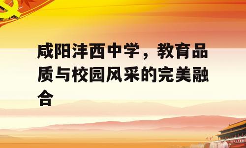 咸阳沣西中学，教育品质与校园风采的完美融合