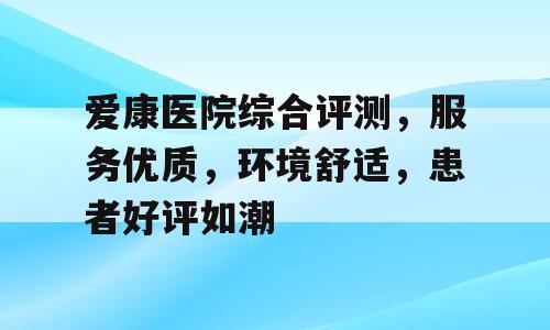 爱康医院综合评测，服务优质，环境舒适，患者好评如潮