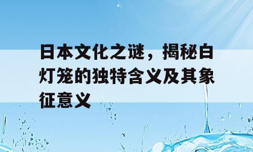 日本文化之谜，揭秘白灯笼的独特含义及其象征意义