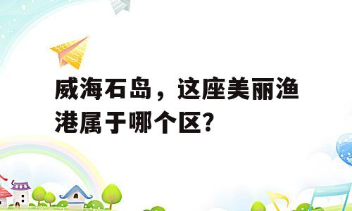 威海石岛，这座美丽渔港属于哪个区？