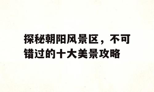 探秘朝阳风景区，不可错过的十大美景攻略
