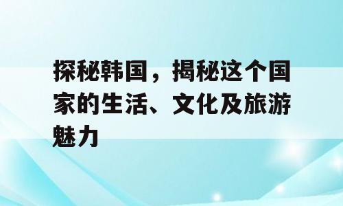 探秘韩国，揭秘这个国家的生活、文化及旅游魅力