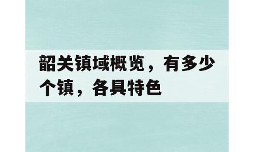 韶关镇域概览，有多少个镇，各具特色