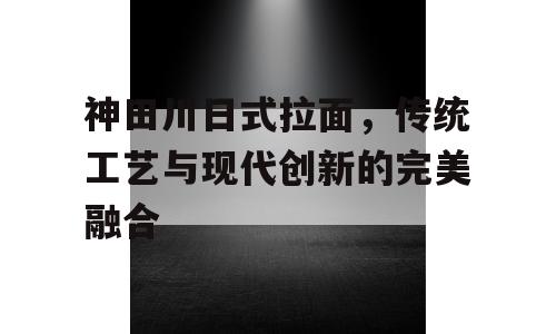 神田川日式拉面，传统工艺与现代创新的完美融合