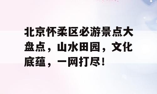 北京怀柔区必游景点大盘点，山水田园，文化底蕴，一网打尽！