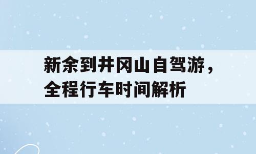 新余到井冈山自驾游，全程行车时间解析