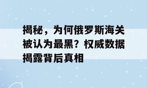 揭秘，为何俄罗斯海关被认为最黑？权威数据揭露背后真相