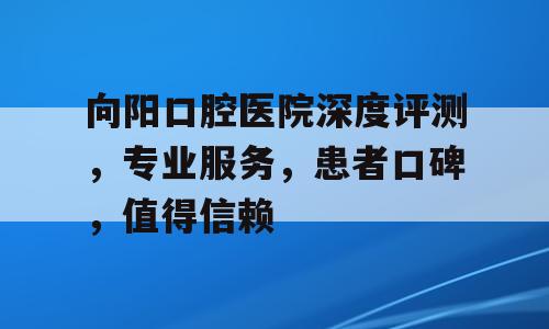 向阳口腔医院深度评测，专业服务，患者口碑，值得信赖