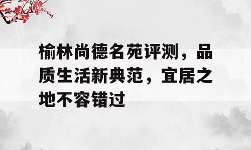 榆林尚德名苑评测，品质生活新典范，宜居之地不容错过