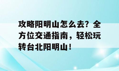 攻略阳明山怎么去？全方位交通指南，轻松玩转台北阳明山！