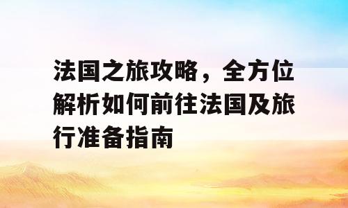 法国之旅攻略，全方位解析如何前往法国及旅行准备指南