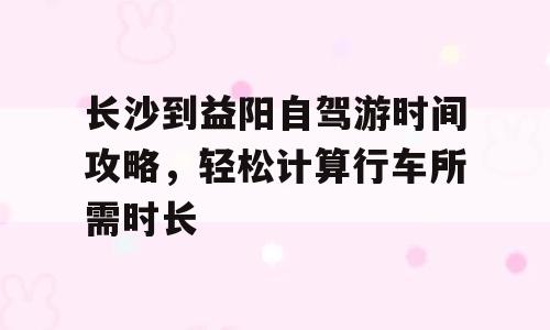 长沙到益阳自驾游时间攻略，轻松计算行车所需时长