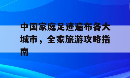 中国家庭足迹遍布各大城市，全家旅游攻略指南