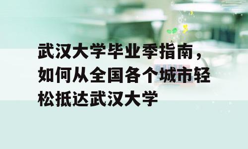 武汉大学毕业季指南，如何从全国各个城市轻松抵达武汉大学