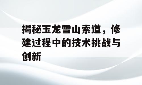 揭秘玉龙雪山索道，修建过程中的技术挑战与创新