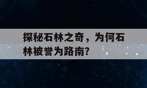探秘石林之奇，为何石林被誉为路南？