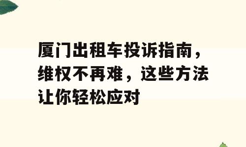 厦门出租车投诉指南，维权不再难，这些方法让你轻松应对