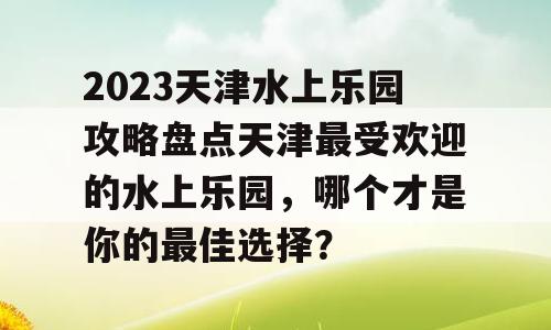 2023天津水上乐园攻略盘点天津最受欢迎的水上乐园，哪个才是你的最佳选择？
