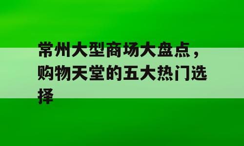 常州大型商场大盘点，购物天堂的五大热门选择