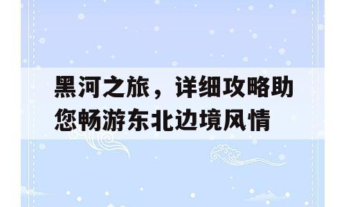 黑河之旅，详细攻略助您畅游东北边境风情