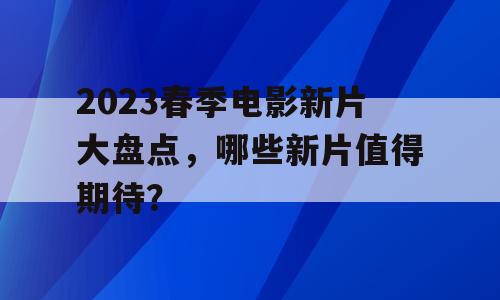 2023春季电影新片大盘点，哪些新片值得期待？