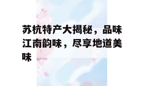 苏杭特产大揭秘，品味江南韵味，尽享地道美味