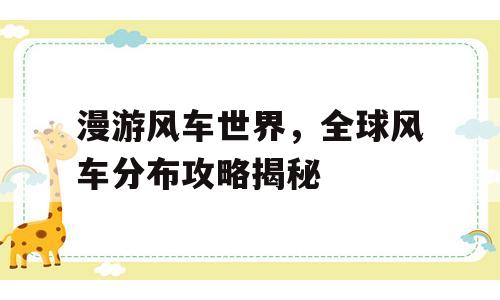 漫游风车世界，全球风车分布攻略揭秘