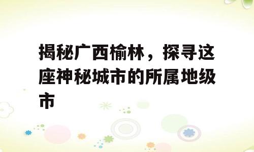 揭秘广西榆林，探寻这座神秘城市的所属地级市