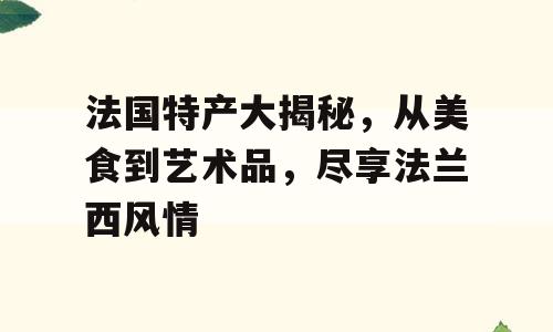 法国特产大揭秘，从美食到艺术品，尽享法兰西风情