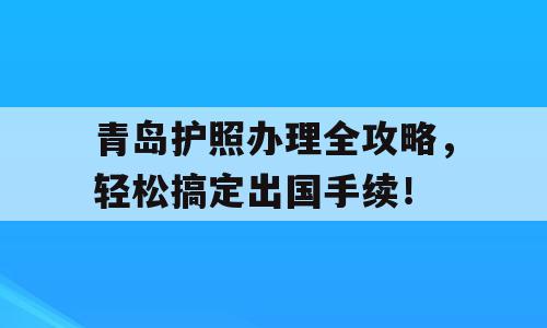 青岛护照办理全攻略，轻松搞定出国手续！
