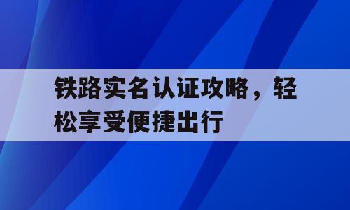 铁路实名认证攻略，轻松享受便捷出行