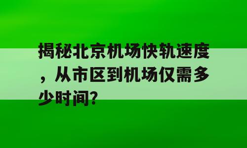 揭秘北京机场快轨速度，从市区到机场仅需多少时间？