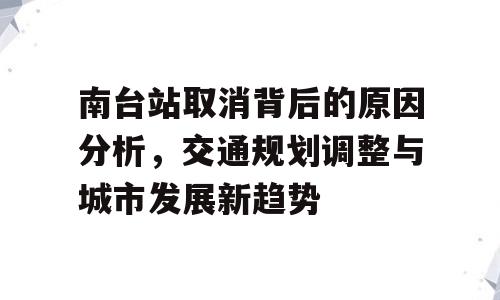南台站取消背后的原因分析，交通规划调整与城市发展新趋势