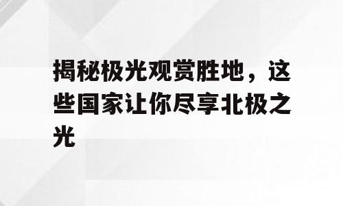 揭秘极光观赏胜地，这些国家让你尽享北极之光
