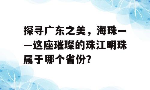 探寻广东之美，海珠——这座璀璨的珠江明珠属于哪个省份？