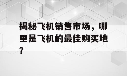 揭秘飞机销售市场，哪里是飞机的最佳购买地？
