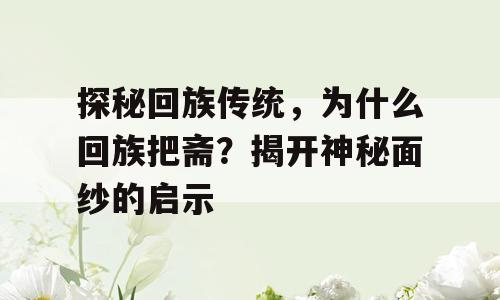 探秘回族传统，为什么回族把斋？揭开神秘面纱的启示