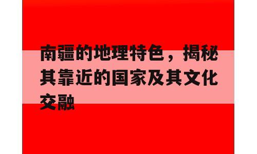 南疆的地理特色，揭秘其靠近的国家及其文化交融