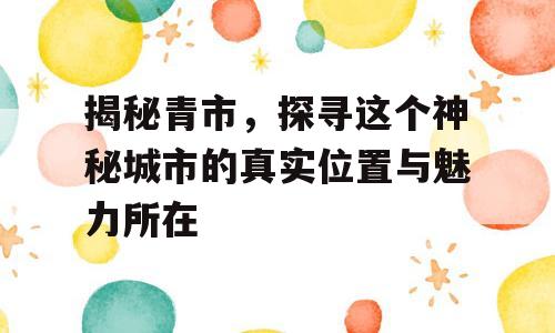 揭秘青市，探寻这个神秘城市的真实位置与魅力所在